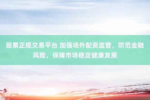 股票正规交易平台 加强场外配资监管，防范金融风险，保障市场稳定健康发展
