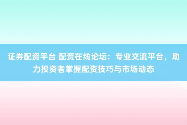 证券配资平台 配资在线论坛：专业交流平台，助力投资者掌握配资技巧与市场动态