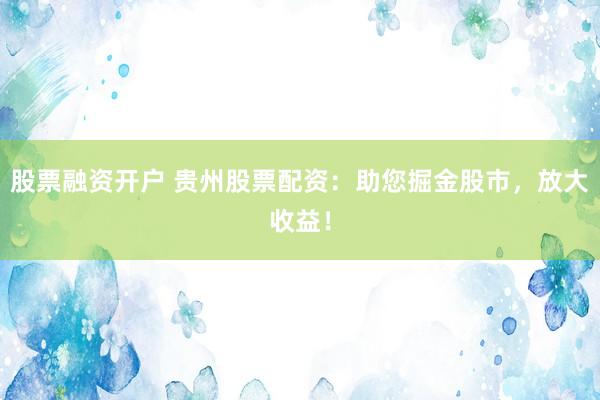 股票融资开户 贵州股票配资：助您掘金股市，放大收益！
