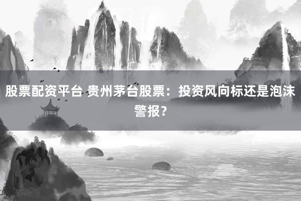 股票配资平台 贵州茅台股票：投资风向标还是泡沫警报？