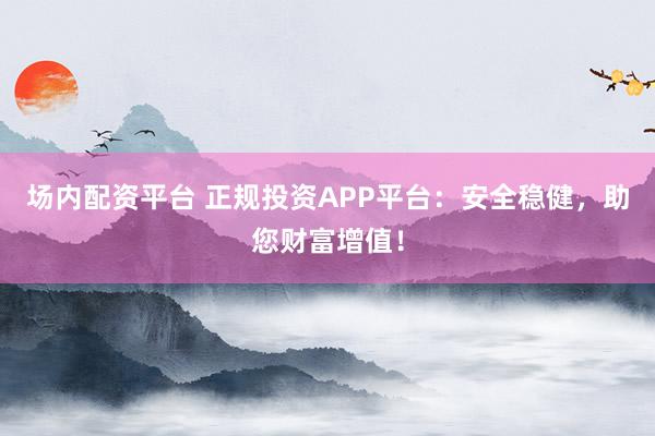 场内配资平台 正规投资APP平台：安全稳健，助您财富增值！