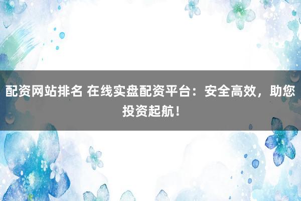 配资网站排名 在线实盘配资平台：安全高效，助您投资起航！