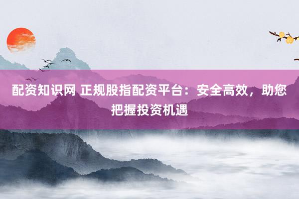 配资知识网 正规股指配资平台：安全高效，助您把握投资机遇