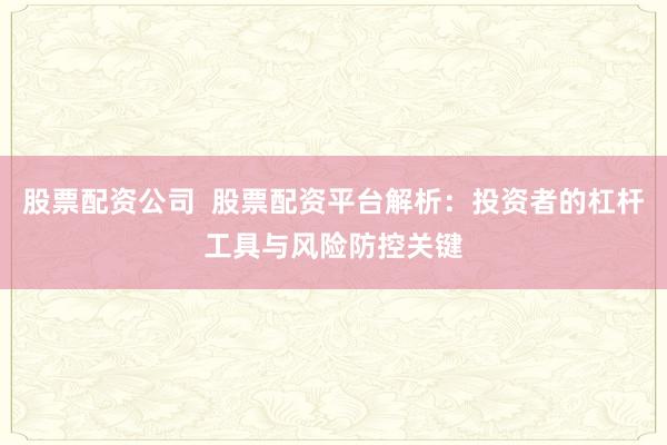 股票配资公司  股票配资平台解析：投资者的杠杆工具与风险防控关键