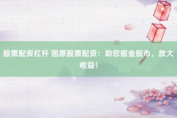 股票配资杠杆 固原股票配资：助您掘金股市，放大收益！