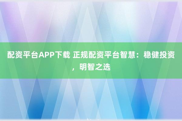 配资平台APP下载 正规配资平台智慧：稳健投资，明智之选
