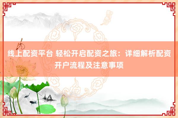 线上配资平台 轻松开启配资之旅：详细解析配资开户流程及注意事项