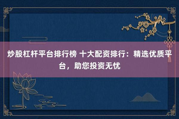 炒股杠杆平台排行榜 十大配资排行：精选优质平台，助您投资无忧