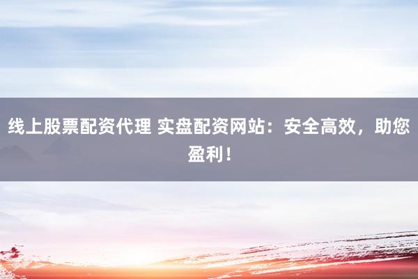 线上股票配资代理 实盘配资网站：安全高效，助您盈利！