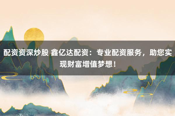 配资资深炒股 鑫亿达配资：专业配资服务，助您实现财富增值梦想！