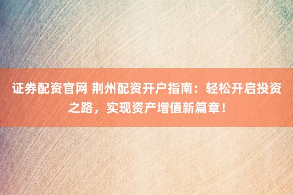 证券配资官网 荆州配资开户指南：轻松开启投资之路，实现资产增值新篇章！
