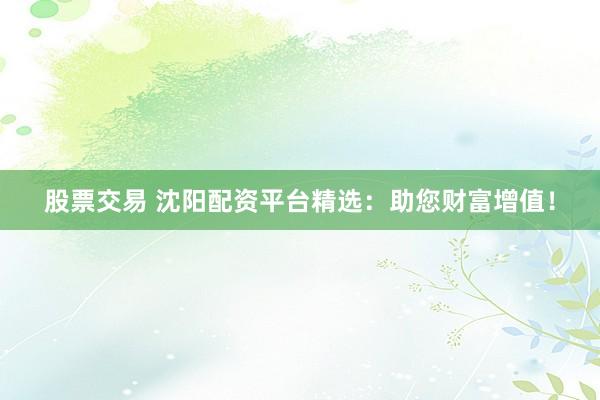 股票交易 沈阳配资平台精选：助您财富增值！