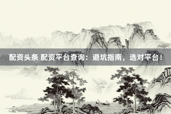 配资头条 配资平台查询：避坑指南，选对平台！