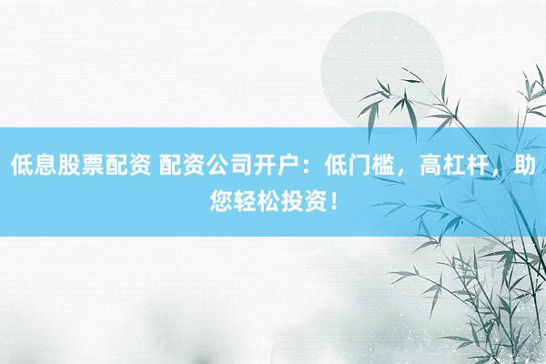 低息股票配资 配资公司开户：低门槛，高杠杆，助您轻松投资！