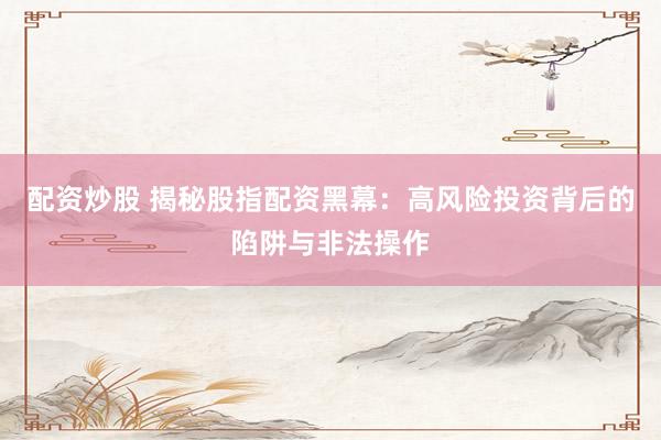 配资炒股 揭秘股指配资黑幕：高风险投资背后的陷阱与非法操作