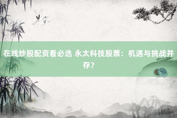 在线炒股配资看必选 永太科技股票：机遇与挑战并存？
