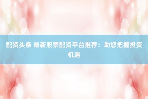 配资头条 最新股票配资平台推荐：助您把握投资机遇