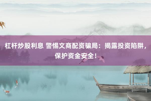 杠杆炒股利息 警惕文商配资骗局：揭露投资陷阱，保护资金安全！