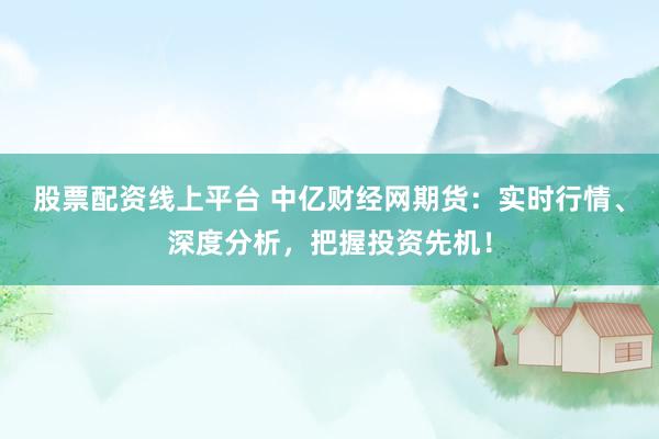 股票配资线上平台 中亿财经网期货：实时行情、深度分析，把握投资先机！