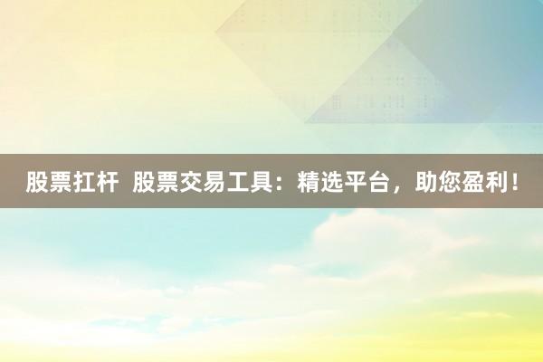 股票扛杆  股票交易工具：精选平台，助您盈利！