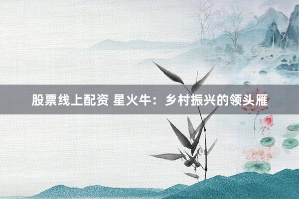 股票线上配资 星火牛：乡村振兴的领头雁