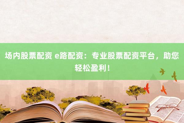 场内股票配资 e路配资：专业股票配资平台，助您轻松盈利！