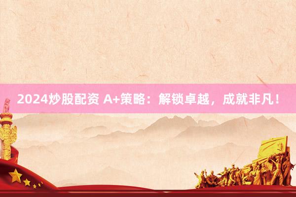 2024炒股配资 A+策略：解锁卓越，成就非凡！