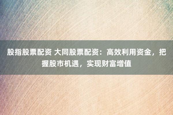 股指股票配资 大同股票配资：高效利用资金，把握股市机遇，实现财富增值