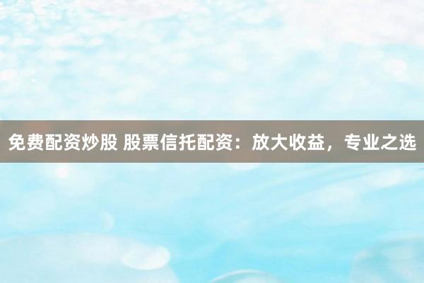 免费配资炒股 股票信托配资：放大收益，专业之选