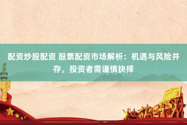 配资炒股配资 股票配资市场解析：机遇与风险并存，投资者需谨慎抉择