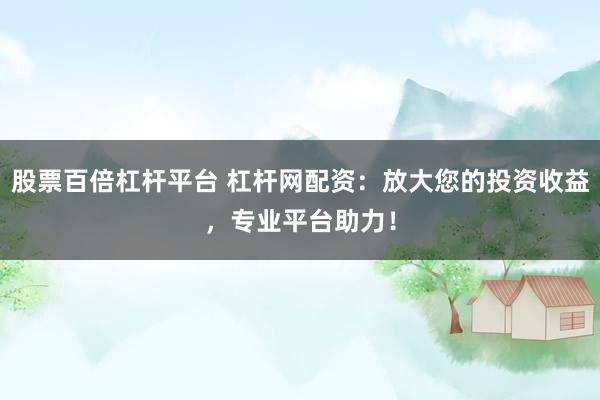 股票百倍杠杆平台 杠杆网配资：放大您的投资收益，专业平台助力！