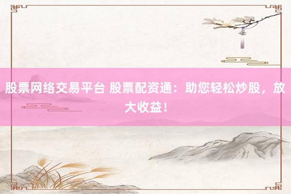 股票网络交易平台 股票配资通：助您轻松炒股，放大收益！