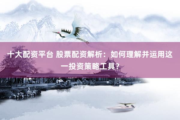 十大配资平台 股票配资解析：如何理解并运用这一投资策略工具？