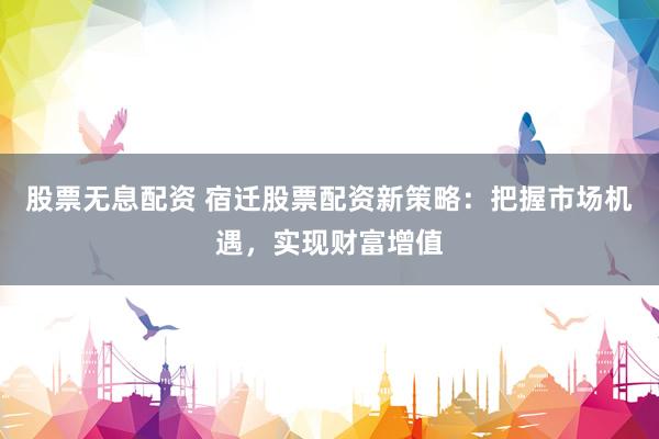 股票无息配资 宿迁股票配资新策略：把握市场机遇，实现财富增值