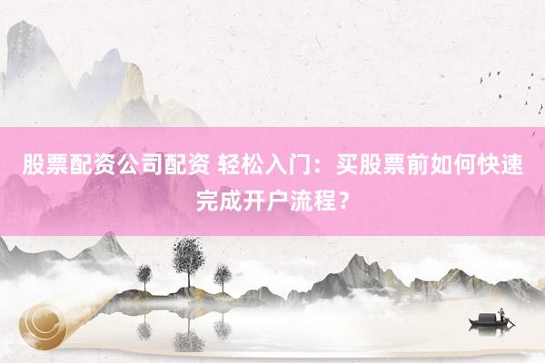 股票配资公司配资 轻松入门：买股票前如何快速完成开户流程？