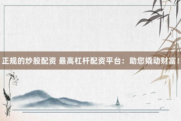 正规的炒股配资 最高杠杆配资平台：助您撬动财富！