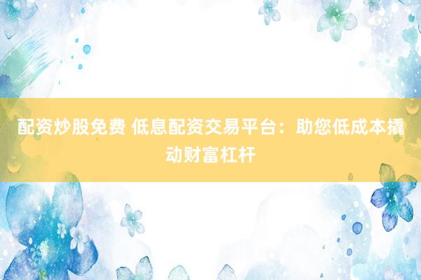 配资炒股免费 低息配资交易平台：助您低成本撬动财富杠杆