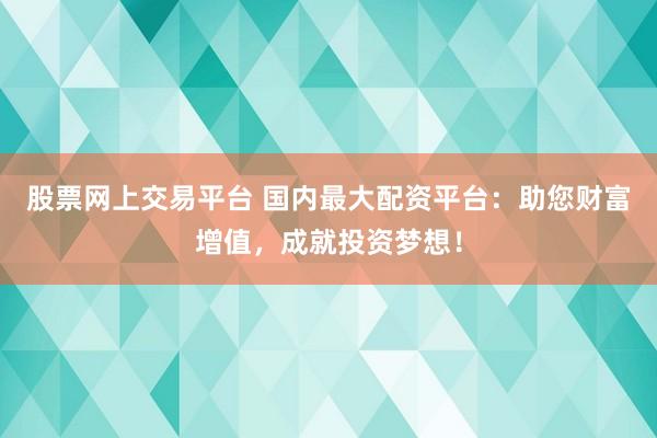 股票网上交易平台 国内最大配资平台：助您财富增值，成就投资梦想！