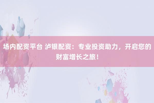 场内配资平台 泸银配资：专业投资助力，开启您的财富增长之旅！