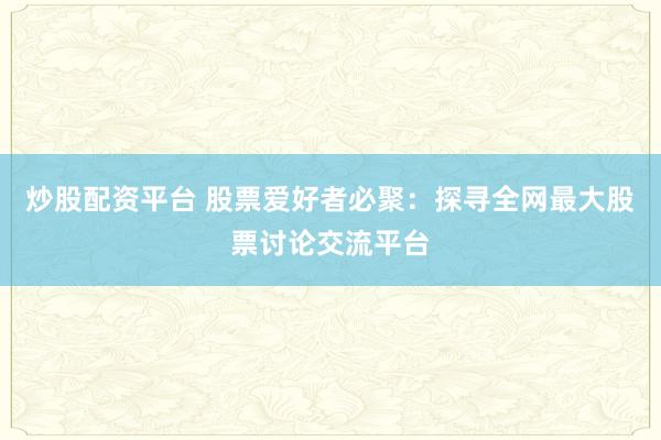 炒股配资平台 股票爱好者必聚：探寻全网最大股票讨论交流平台