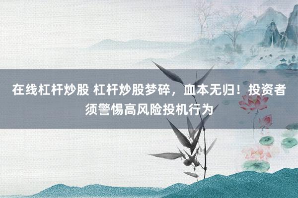 在线杠杆炒股 杠杆炒股梦碎，血本无归！投资者须警惕高风险投机行为
