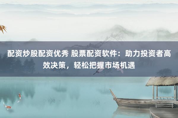 配资炒股配资优秀 股票配资软件：助力投资者高效决策，轻松把握市场机遇