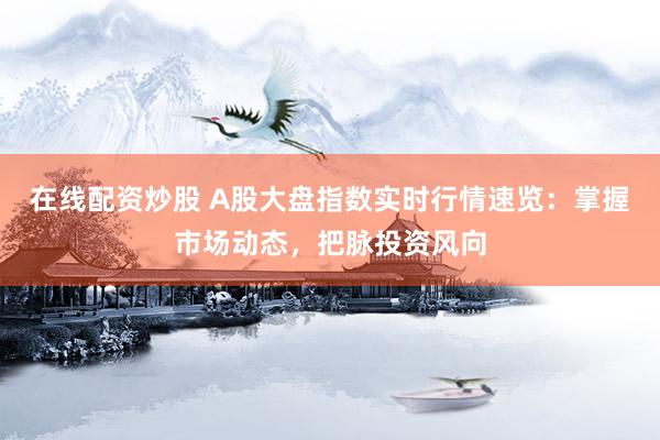 在线配资炒股 A股大盘指数实时行情速览：掌握市场动态，把脉投资风向