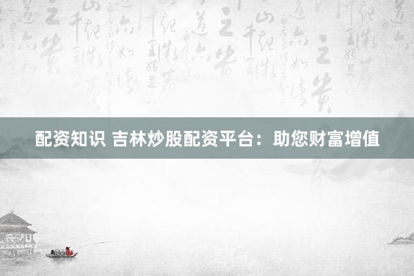 配资知识 吉林炒股配资平台：助您财富增值