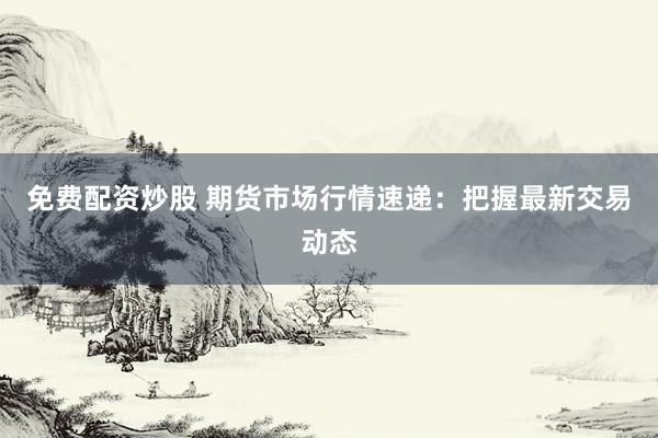 免费配资炒股 期货市场行情速递：把握最新交易动态