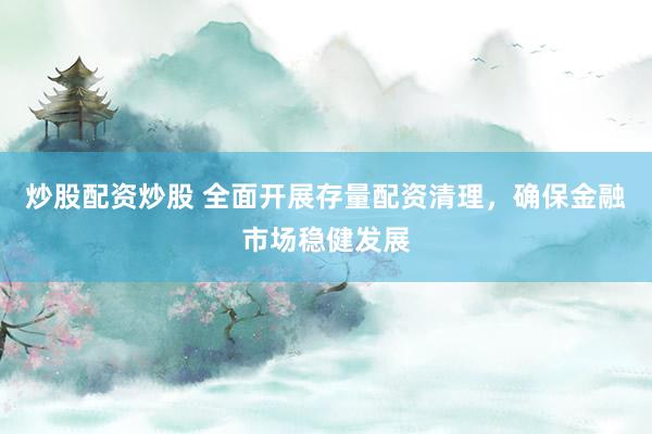 炒股配资炒股 全面开展存量配资清理，确保金融市场稳健发展