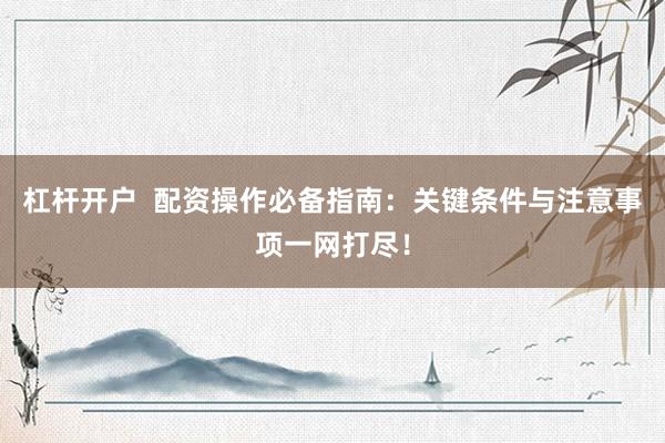 杠杆开户  配资操作必备指南：关键条件与注意事项一网打尽！