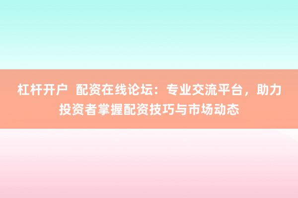 杠杆开户  配资在线论坛：专业交流平台，助力投资者掌握配资技巧与市场动态