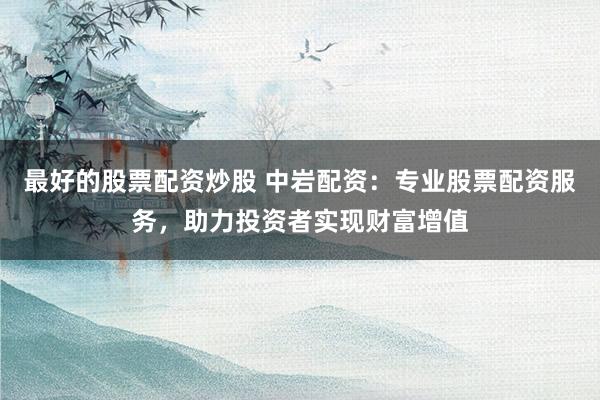 最好的股票配资炒股 中岩配资：专业股票配资服务，助力投资者实现财富增值