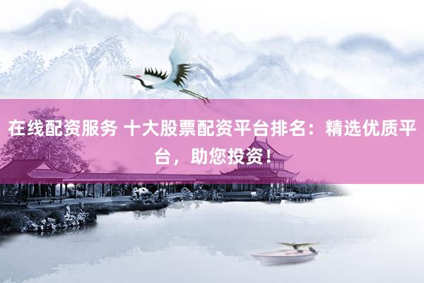 在线配资服务 十大股票配资平台排名：精选优质平台，助您投资！